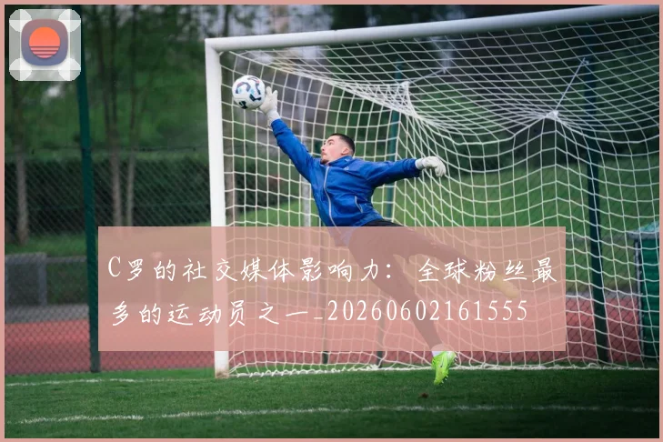 C罗的社交媒体影响力：全球粉丝最多的运动员之一_20260602161555
