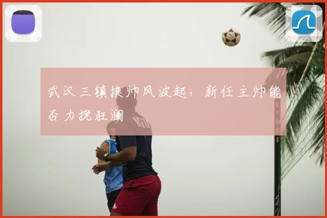 武汉三镇换帅风波起,新任主帅能否力挽狂澜