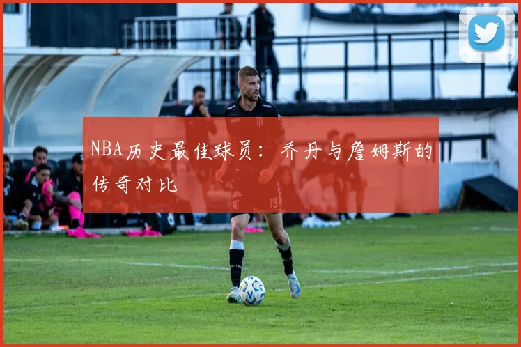 NBA历史最佳球员:乔丹与詹姆斯的传奇对比