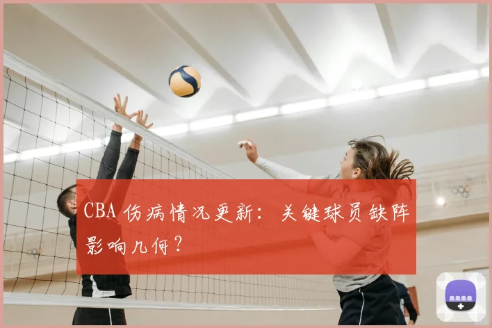 CBA 伤病情况更新：关键球员缺阵影响几何？