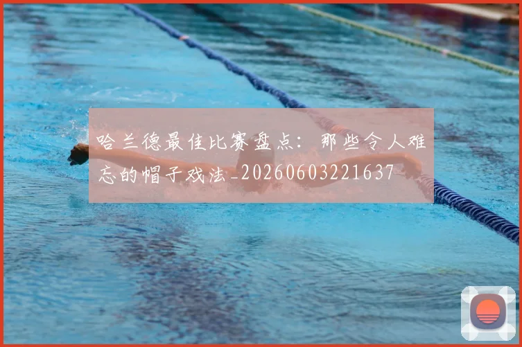 哈兰德最佳比赛盘点:那些令人难忘的帽子戏法_20260603221637