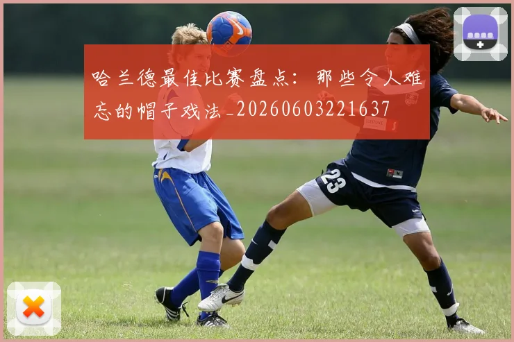 哈兰德最佳比赛盘点:那些令人难忘的帽子戏法_20260603221637