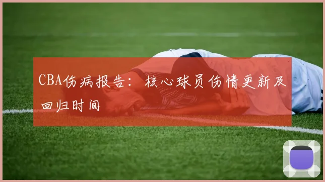 CBA伤病报告:核心球员伤情更新及回归时间
