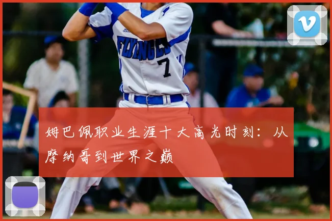 姆巴佩职业生涯十大高光时刻:从摩纳哥到世界之巅